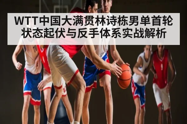 WTT中国大满贯林诗栋男单首轮状态起伏与反手体系实战解析 | Yabo Sports